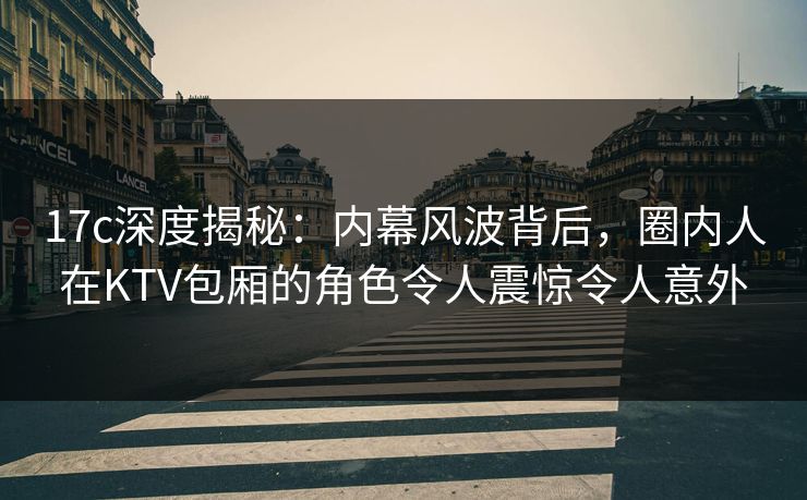 17c深度揭秘：内幕风波背后，圈内人在KTV包厢的角色令人震惊令人意外