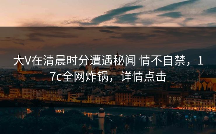 大V在清晨时分遭遇秘闻 情不自禁，17c全网炸锅，详情点击