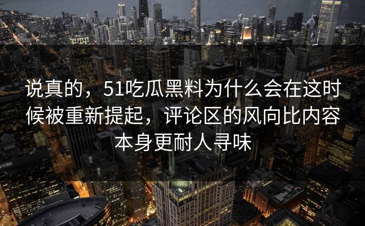 说真的，51吃瓜黑料为什么会在这时候被重新提起，评论区的风向比内容本身更耐人寻味