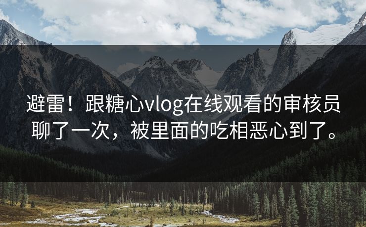 避雷！跟糖心vlog在线观看的审核员聊了一次，被里面的吃相恶心到了。