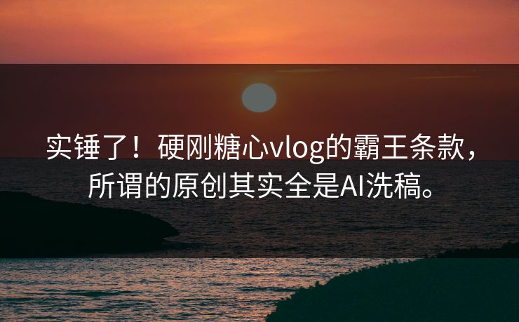 实锤了！硬刚糖心vlog的霸王条款，所谓的原创其实全是AI洗稿。