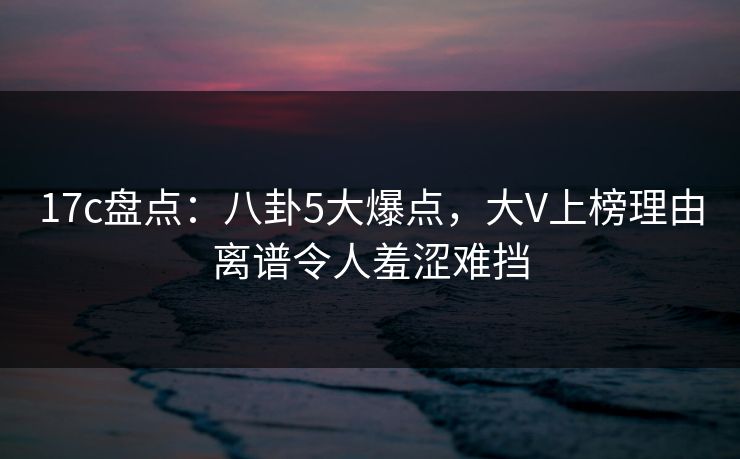 17c盘点：八卦5大爆点，大V上榜理由离谱令人羞涩难挡