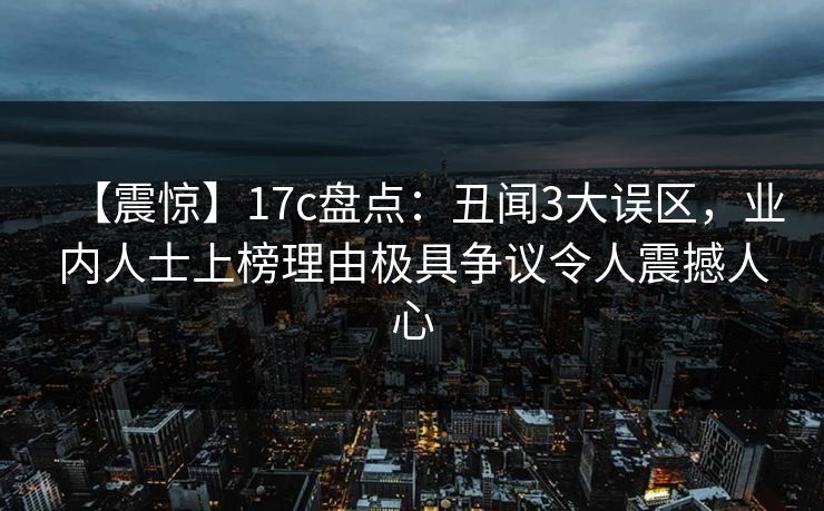 【震惊】17c盘点：丑闻3大误区，业内人士上榜理由极具争议令人震撼人心