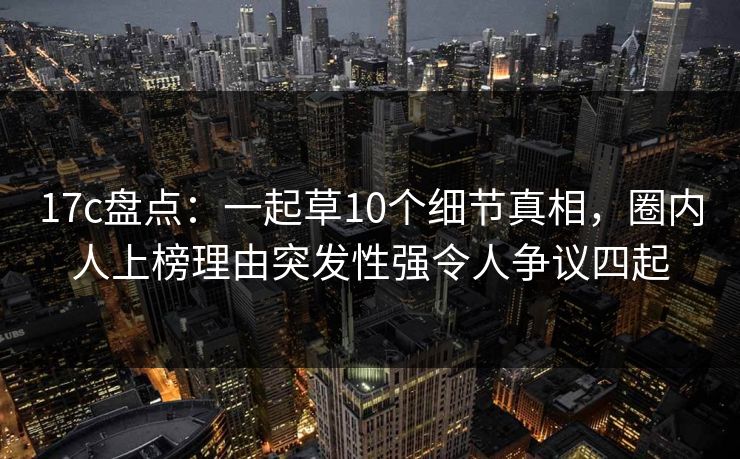 17c盘点：一起草10个细节真相，圈内人上榜理由突发性强令人争议四起
