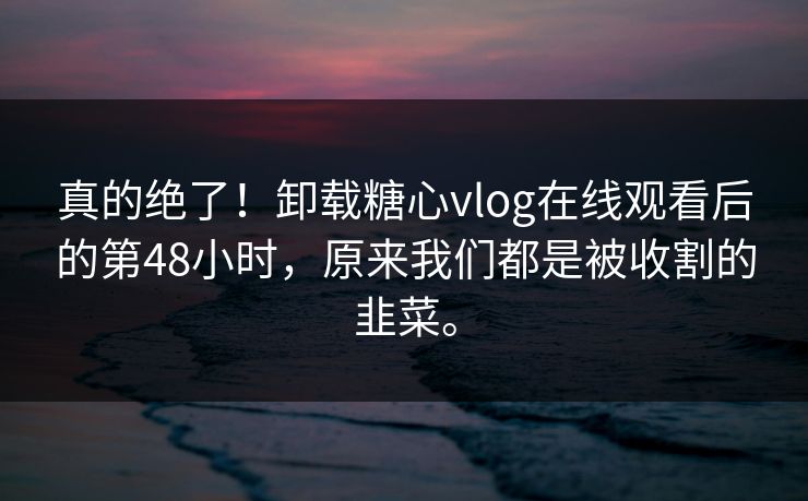 真的绝了！卸载糖心vlog在线观看后的第48小时，原来我们都是被收割的韭菜。
