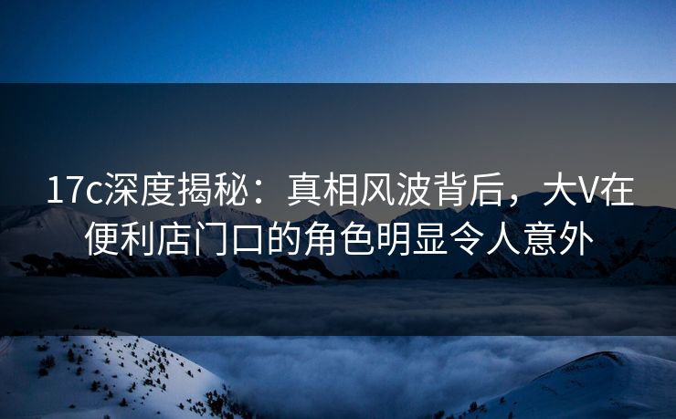 17c深度揭秘：真相风波背后，大V在便利店门口的角色明显令人意外