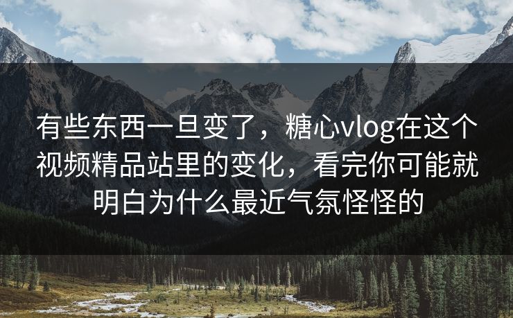 有些东西一旦变了，糖心vlog在这个视频精品站里的变化，看完你可能就明白为什么最近气氛怪怪的