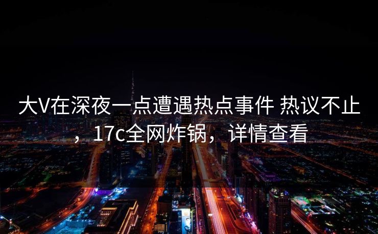大V在深夜一点遭遇热点事件 热议不止，17c全网炸锅，详情查看