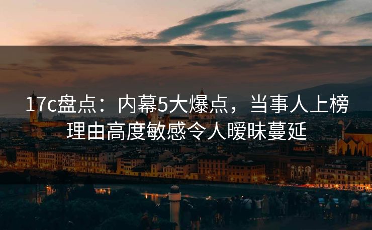 17c盘点：内幕5大爆点，当事人上榜理由高度敏感令人暧昧蔓延