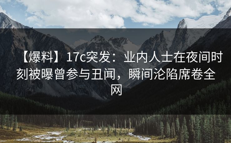 【爆料】17c突发：业内人士在夜间时刻被曝曾参与丑闻，瞬间沦陷席卷全网