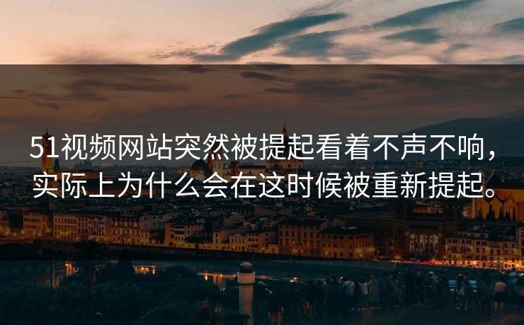 51视频网站突然被提起看着不声不响，实际上为什么会在这时候被重新提起。