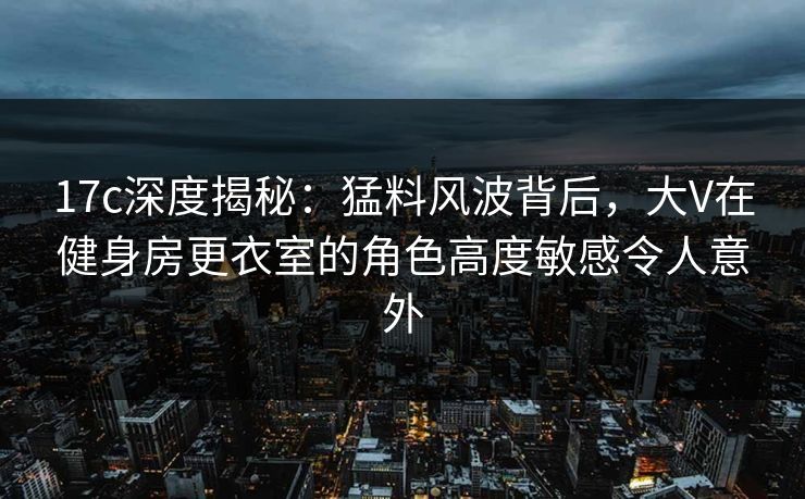 17c深度揭秘：猛料风波背后，大V在健身房更衣室的角色高度敏感令人意外
