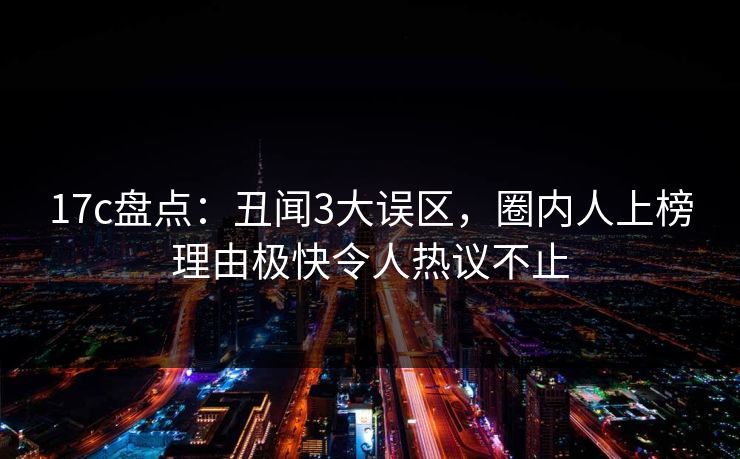 17c盘点：丑闻3大误区，圈内人上榜理由极快令人热议不止