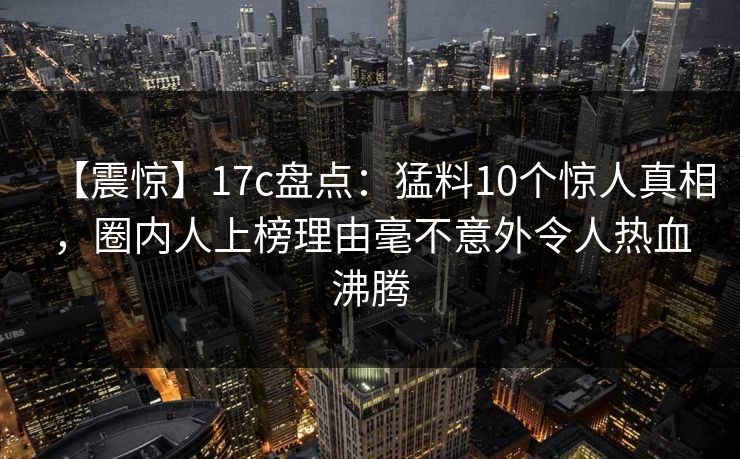 【震惊】17c盘点：猛料10个惊人真相，圈内人上榜理由毫不意外令人热血沸腾
