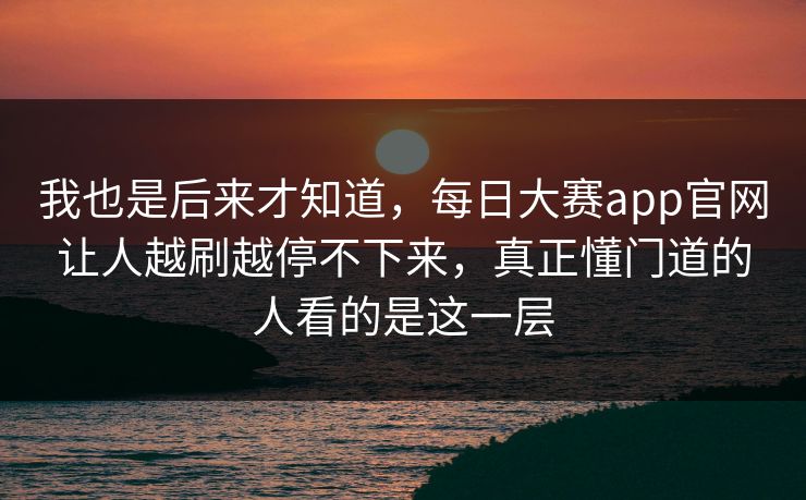 我也是后来才知道，每日大赛app官网让人越刷越停不下来，真正懂门道的人看的是这一层