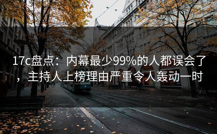 17c盘点：内幕最少99%的人都误会了，主持人上榜理由严重令人轰动一时