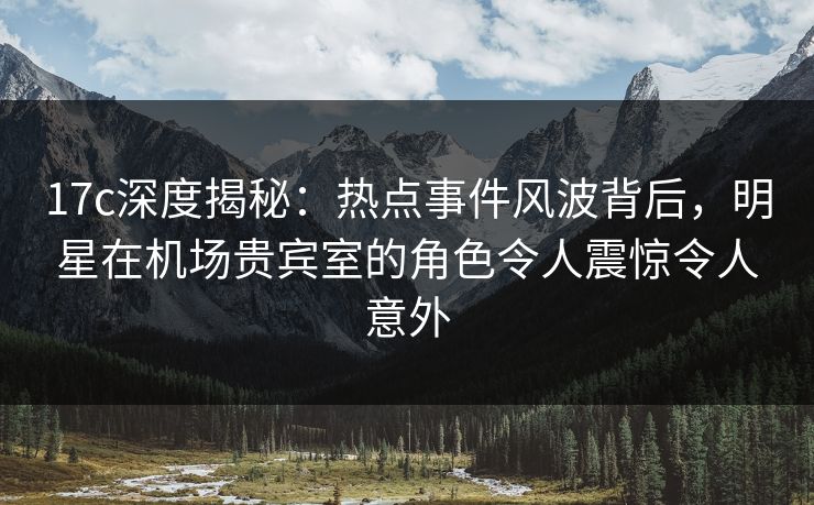 17c深度揭秘：热点事件风波背后，明星在机场贵宾室的角色令人震惊令人意外