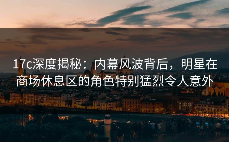 17c深度揭秘：内幕风波背后，明星在商场休息区的角色特别猛烈令人意外