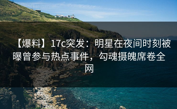 【爆料】17c突发：明星在夜间时刻被曝曾参与热点事件，勾魂摄魄席卷全网
