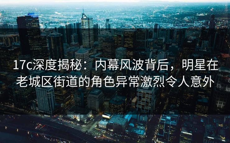 17c深度揭秘：内幕风波背后，明星在老城区街道的角色异常激烈令人意外