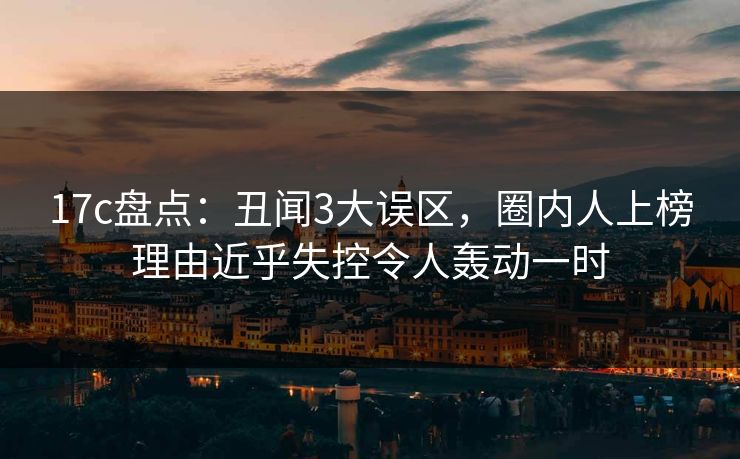 17c盘点：丑闻3大误区，圈内人上榜理由近乎失控令人轰动一时
