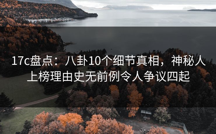 17c盘点：八卦10个细节真相，神秘人上榜理由史无前例令人争议四起