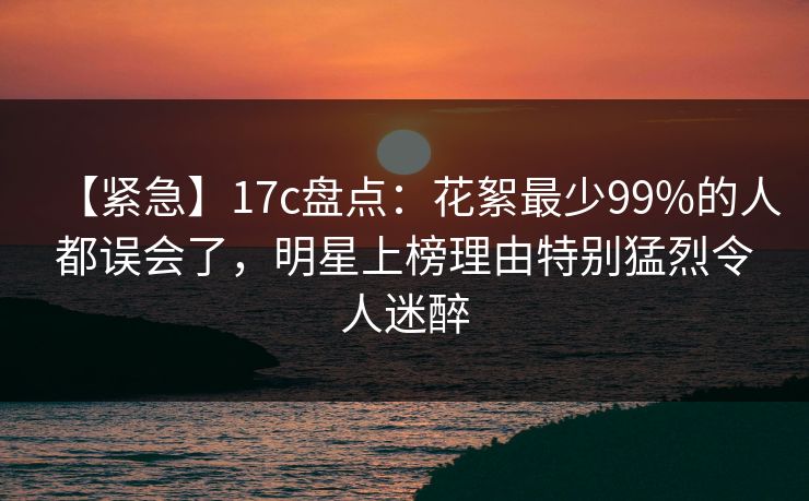 【紧急】17c盘点：花絮最少99%的人都误会了，明星上榜理由特别猛烈令人迷醉