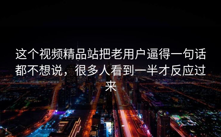 这个视频精品站把老用户逼得一句话都不想说，很多人看到一半才反应过来