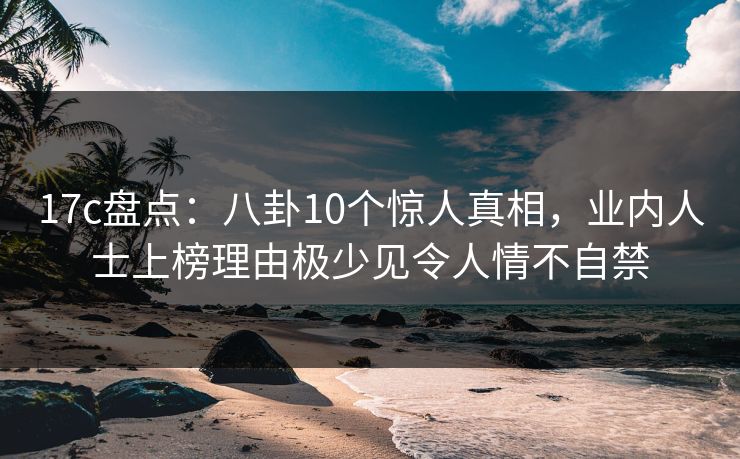 17c盘点：八卦10个惊人真相，业内人士上榜理由极少见令人情不自禁