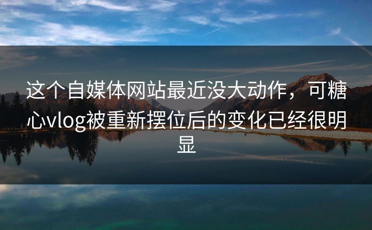 这个自媒体网站最近没大动作，可糖心vlog被重新摆位后的变化已经很明显