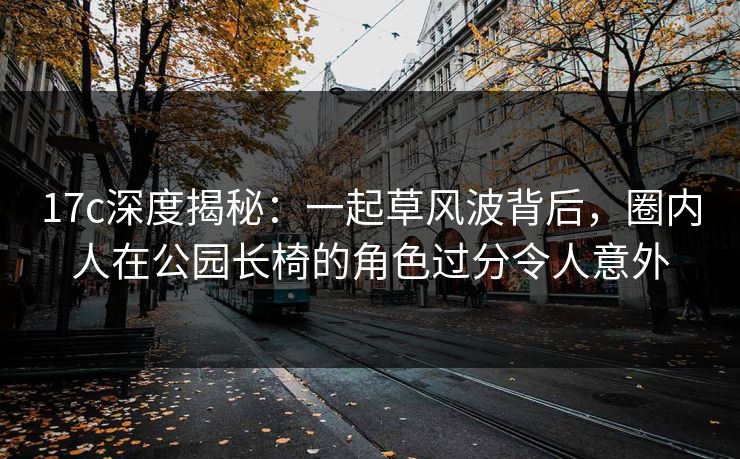17c深度揭秘：一起草风波背后，圈内人在公园长椅的角色过分令人意外