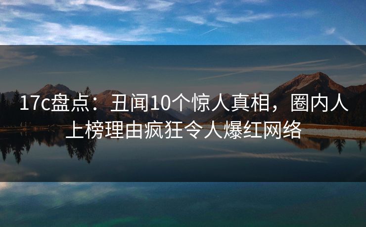 17c盘点：丑闻10个惊人真相，圈内人上榜理由疯狂令人爆红网络