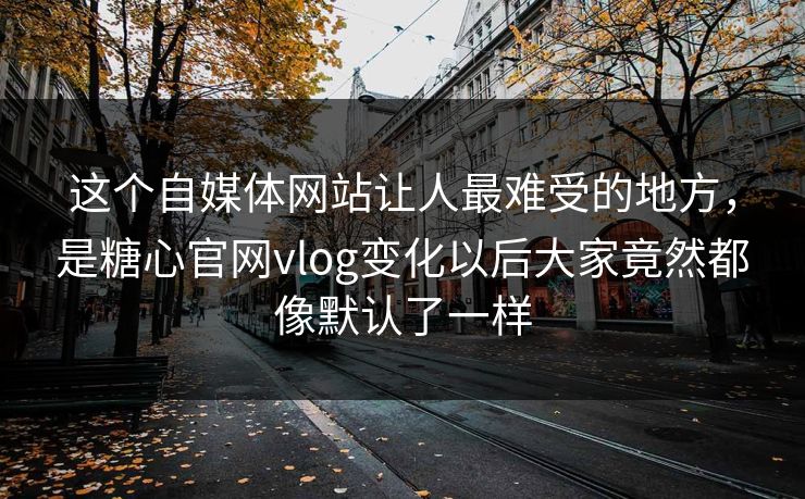 这个自媒体网站让人最难受的地方，是糖心官网vlog变化以后大家竟然都像默认了一样