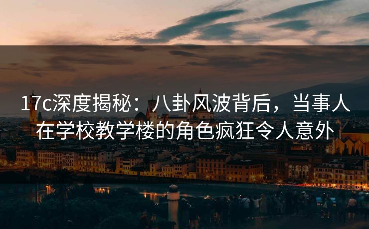 17c深度揭秘：八卦风波背后，当事人在学校教学楼的角色疯狂令人意外