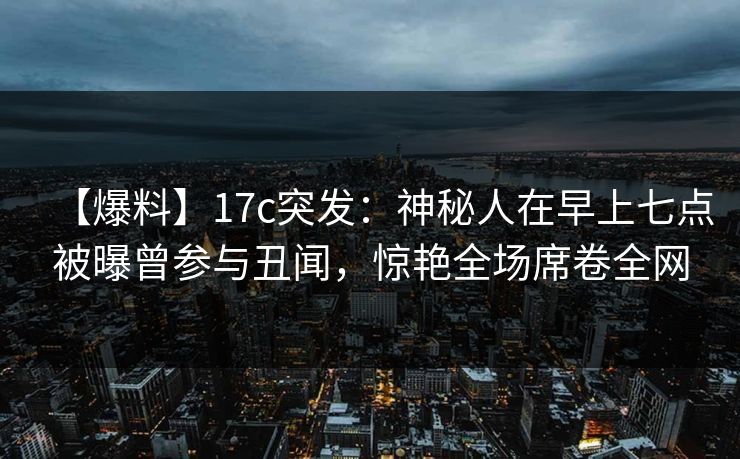【爆料】17c突发：神秘人在早上七点被曝曾参与丑闻，惊艳全场席卷全网