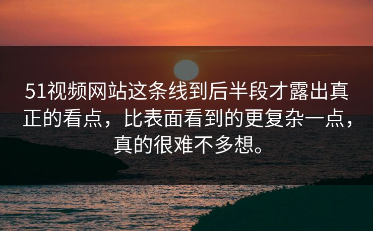 51视频网站这条线到后半段才露出真正的看点，比表面看到的更复杂一点，真的很难不多想。