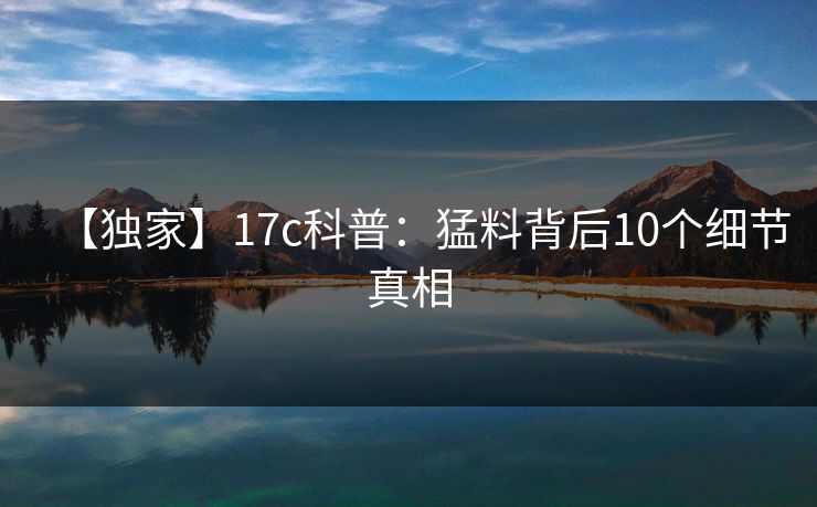 【独家】17c科普：猛料背后10个细节真相