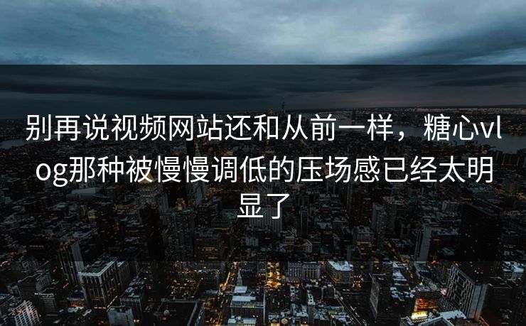 别再说视频网站还和从前一样，糖心vlog那种被慢慢调低的压场感已经太明显了