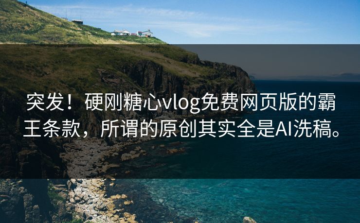 突发！硬刚糖心vlog免费网页版的霸王条款，所谓的原创其实全是AI洗稿。