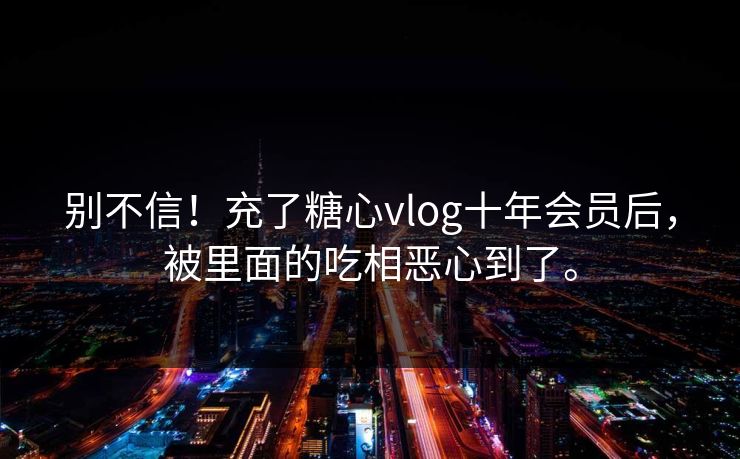 别不信！充了糖心vlog十年会员后，被里面的吃相恶心到了。