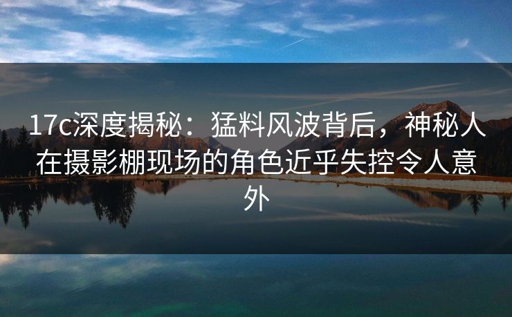 17c深度揭秘：猛料风波背后，神秘人在摄影棚现场的角色近乎失控令人意外
