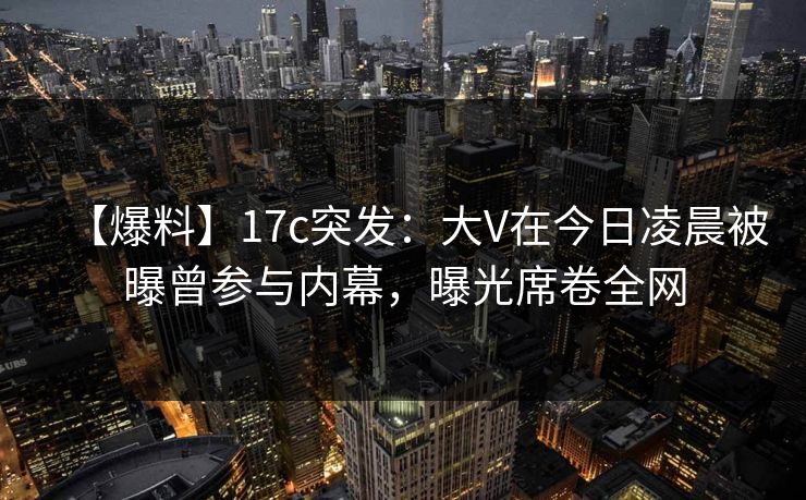 【爆料】17c突发：大V在今日凌晨被曝曾参与内幕，曝光席卷全网