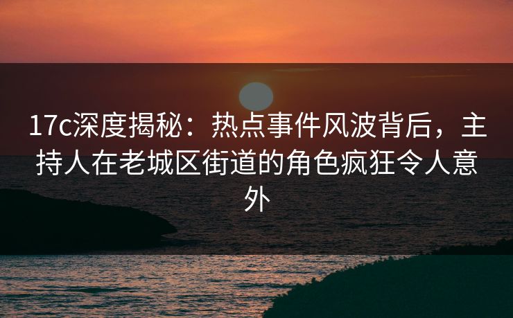 17c深度揭秘：热点事件风波背后，主持人在老城区街道的角色疯狂令人意外