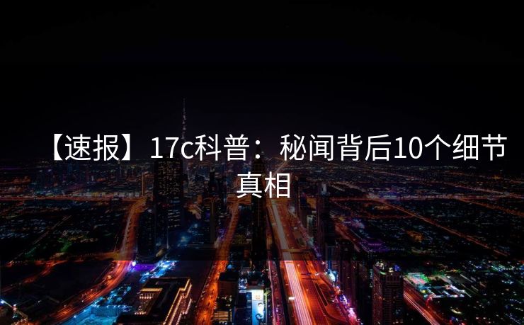 【速报】17c科普：秘闻背后10个细节真相