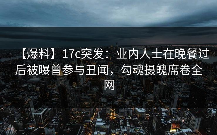 【爆料】17c突发：业内人士在晚餐过后被曝曾参与丑闻，勾魂摄魄席卷全网