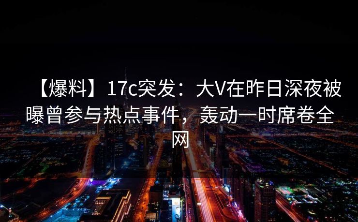 【爆料】17c突发：大V在昨日深夜被曝曾参与热点事件，轰动一时席卷全网