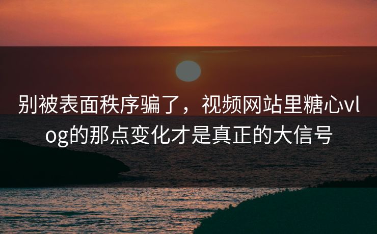别被表面秩序骗了，视频网站里糖心vlog的那点变化才是真正的大信号