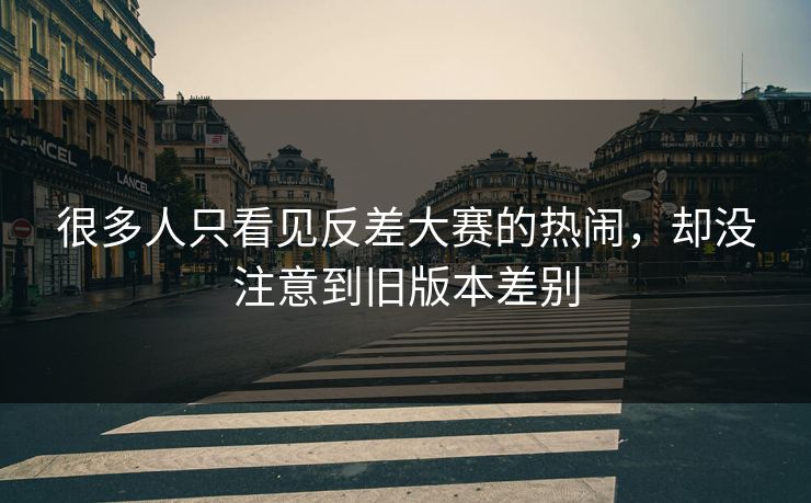 很多人只看见反差大赛的热闹，却没注意到旧版本差别