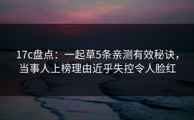 17c盘点：一起草5条亲测有效秘诀，当事人上榜理由近乎失控令人脸红