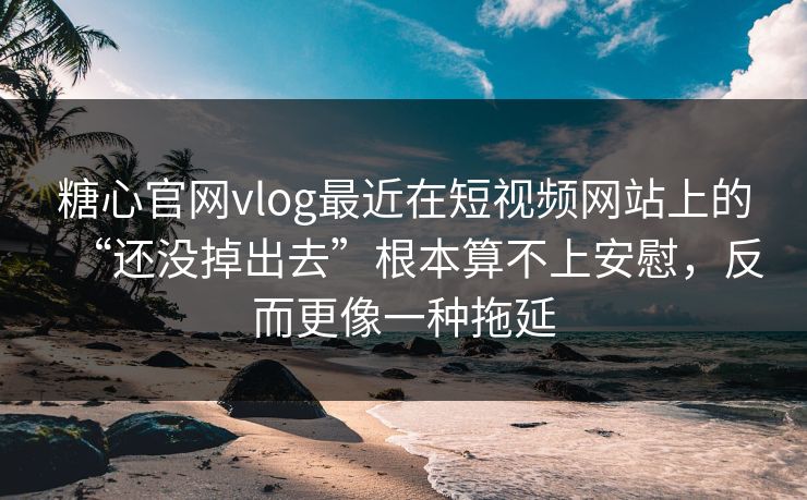 糖心官网vlog最近在短视频网站上的“还没掉出去”根本算不上安慰，反而更像一种拖延